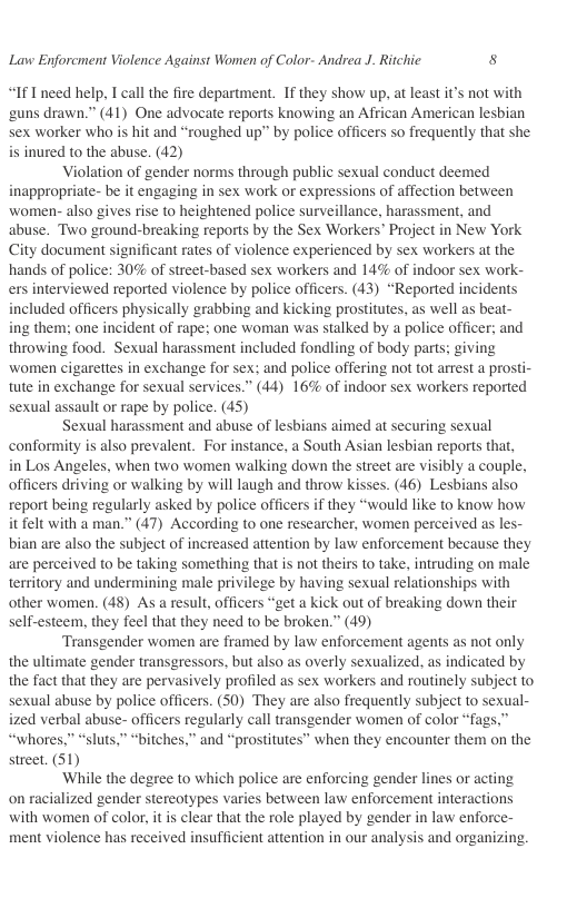 Lavw Enforcment Violence Against Women of Color- Andrea J. Ritchic 8  “If Ineed help, I call the fire department. If they show up, at least it’s not with ‘guns drawn.” (41) One advocate reports knowing an African American lesbian sex worker who is hit and “roughed up” by police officers so frequently that she is inured to the abuse. (42)  Violation of gender norms through public sexual conduct deemed inappropriate- be it engaging in sex work or expressions of affection between women- also gives rise to heightened police surveillance, harassment, and abuse. Two ground-breaking reports by the Sex Workers’ Project in New York City document significant rates of violence experienced by sex workers at the hands of police: 30% of street-based sex workers and 14% of indoor sex work- ers interviewed reported violence by police officers. (43) “Reported incidents included officers physically grabbing and kicking prostitutes, as well as beat- ing them; one incident of rape; one woman was stalked by a police officer; and throwing food. Sexual harassment included fondling of body parts; giving women cigarettes in exchange for sex: and police offering not tot artest a prosti- tute in exchange for sexual services.” (44) 16% of indoor sex workers reported sexual assault or rape by police. (45)  Sexual harassment and abuse of lesbians aimed at securing sexual conformity is also prevalent. For instance, a South Asian lesbian reports that, in Los Angeles, when two women walking down the street are visibly a couple, officers driving or walking by will laugh and throw kisses. (46) Lesbians also report being regularly asked by police officers if they “would like to know how it felt with a man.” (47) According to one researcher, women perceived as les- bian are also the subject of increased attention by law enforcement because they are perceived to be taking something that is not theirs to take, intruding on male territory and undermining male privilege by having sexual relationships with other women. (48) As a result, officers “get a kick out of breaking down their self-esteem, they feel that they need to be broken.” (49)  Transgender women are framed by law enforcement agents as not only the ultimate gender transgressors, but also as overly sexualized, as indicated by the fact that they are pervasively profiled as sex workers and routinely subject to sexual abuse by police officers. (50) They are also frequently subject to sexual- ized verbal abuse- officers regularly call transgender women of color “fags.” “whores,” “sluts,” “bitches.” and “prostitutes” when they encounter them on the street. (51)  ‘While the degree to which police are enforcing gender lines or acting on racialized gender stereotypes varies between law enforcement interactions with women of color, it is clear that the role played by gender in law enforce- ment violence has received insufficient attention in our analysis and organizing.  